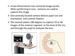  A two-dimensional cross-sectional image results.
When performing A scan, cameras are used to
capture the image.
 One centrally located camera detects pupil size and
orientation, and controls fixation.
 The second rotates 180 degrees to capture 25 or 50
images of the anterior segment to the level of the iris,
and through the pupil to evaluate the lens.
 