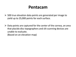 Pentacam
 500 true elevation data points are generated per image to
yield up to 25,000 points for each surface.
 Data points are captured for the center of the cornea, an area
that placido disc topographers and slit scanning devices are
unable to evaluate.
(Based on an elevation map)
 