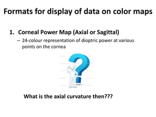 Formats for display of data on color maps
1. Corneal Power Map (Axial or Sagittal)
– 24-colour representation of dioptric power at various
points on the cornea
What is the axial curvature then???
 