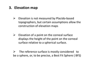 3. Elevation map
 Elevation is not measured by Placido-based
topographers, but certain assumptions allow the
construction of elevation maps
 Elevation of a point on the corneal surface
displays the height of the point on the corneal
surface relative to a spherical surface.
 The reference surface is mostly considered to
be a sphere, or, to be precise, a Best Fit Sphere ( BFS)
 