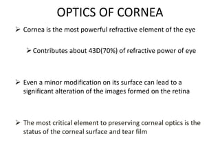 OPTICS OF CORNEA
 Cornea is the most powerful refractive element of the eye
Contributes about 43D(70%) of refractive power of eye
 Even a minor modification on its surface can lead to a
significant alteration of the images formed on the retina
 The most critical element to preserving corneal optics is the
status of the corneal surface and tear film
 
