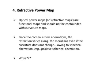 4. Refractive Power Map
 Optical power maps (or ‘refractive maps’) are
functional maps and should not be confounded
with curvature maps.
 Since the cornea suffers aberrations, the
refraction varies along the meridians even if the
curvature does not change….owing to spherical
aberration..esp…positive spherical aberration.
 Why????
 