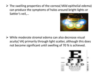  The swelling properties of the cornea( Mild epithelial edema)
can produce the symptoms of halos around bright lights or
Sattler’s veil,…
 While moderate stromal edema can also decrease visual
acuity( VA) primarily through light scatter, although this does
not become significant until swelling of 70 % is achieved.
 