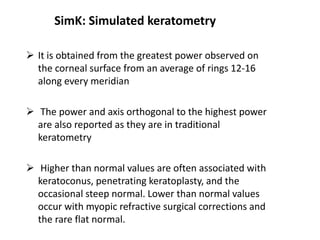 SimK: Simulated keratometry
 It is obtained from the greatest power observed on
the corneal surface from an average of rings 12-16
along every meridian
 The power and axis orthogonal to the highest power
are also reported as they are in traditional
keratometry
 Higher than normal values are often associated with
keratoconus, penetrating keratoplasty, and the
occasional steep normal. Lower than normal values
occur with myopic refractive surgical corrections and
the rare flat normal.
 