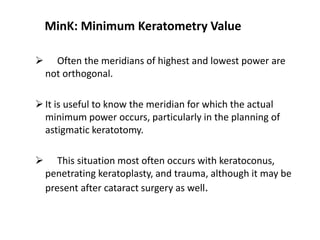 MinK: Minimum Keratometry Value
 Often the meridians of highest and lowest power are
not orthogonal.
It is useful to know the meridian for which the actual
minimum power occurs, particularly in the planning of
astigmatic keratotomy.
 This situation most often occurs with keratoconus,
penetrating keratoplasty, and trauma, although it may be
present after cataract surgery as well.
 
