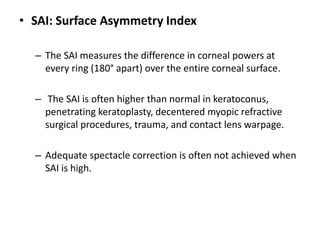 • SAI: Surface Asymmetry Index
– The SAI measures the difference in corneal powers at
every ring (180° apart) over the entire corneal surface.
– The SAI is often higher than normal in keratoconus,
penetrating keratoplasty, decentered myopic refractive
surgical procedures, trauma, and contact lens warpage.
– Adequate spectacle correction is often not achieved when
SAI is high.
 