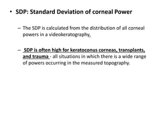 • SDP: Standard Deviation of corneal Power
– The SDP is calculated from the distribution of all corneal
powers in a videokeratography.
– SDP is often high for keratoconus corneas, transplants,
and trauma - all situations in which there is a wide range
of powers occurring in the measured topography.
 