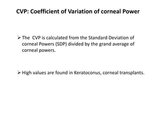 CVP: Coefficient of Variation of corneal Power
The CVP is calculated from the Standard Deviation of
corneal Powers (SDP) divided by the grand average of
corneal powers.
High values are found in Keratoconus, corneal transplants.
 