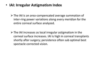 • IAI: Irregular Astigmatism Index
The IAI is an area-compensated average summation of
inter-ring power variations along every meridian for the
entire corneal surface analyzed.
The IAI increases as local irregular astigmatism in the
corneal surface increases. IAI is high in corneal transplants
shortly after surgery; persistence often sub optimal best
spectacle corrected vision.
 