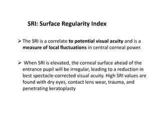 SRI: Surface Regularity Index
The SRI is a correlate to potential visual acuity and is a
measure of local fluctuations in central corneal power.
 When SRI is elevated, the corneal surface ahead of the
entrance pupil will be irregular, leading to a reduction in
best spectacle-corrected visual acuity. High SRI values are
found with dry eyes, contact lens wear, trauma, and
penetrating keratoplasty
 