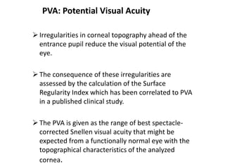 PVA: Potential Visual Acuity
Irregularities in corneal topography ahead of the
entrance pupil reduce the visual potential of the
eye.
The consequence of these irregularities are
assessed by the calculation of the Surface
Regularity Index which has been correlated to PVA
in a published clinical study.
The PVA is given as the range of best spectacle-
corrected Snellen visual acuity that might be
expected from a functionally normal eye with the
topographical characteristics of the analyzed
cornea.
 