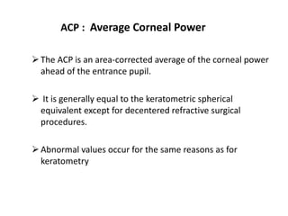 ACP : Average Corneal Power
The ACP is an area-corrected average of the corneal power
ahead of the entrance pupil.
 It is generally equal to the keratometric spherical
equivalent except for decentered refractive surgical
procedures.
Abnormal values occur for the same reasons as for
keratometry
 