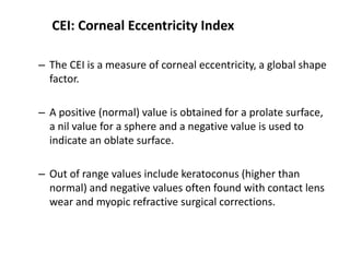 CEI: Corneal Eccentricity Index
– The CEI is a measure of corneal eccentricity, a global shape
factor.
– A positive (normal) value is obtained for a prolate surface,
a nil value for a sphere and a negative value is used to
indicate an oblate surface.
– Out of range values include keratoconus (higher than
normal) and negative values often found with contact lens
wear and myopic refractive surgical corrections.
 