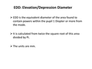 EDD: Elevation/Depression Diameter
EDD is the equivalent diameter of the area found to
contain powers within the pupil 1 Diopter or more from
the mode.
It is calculated from twice the square root of this area
divided by Pi.
The units are mm.
 