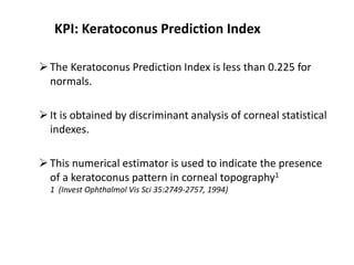 KPI: Keratoconus Prediction Index
The Keratoconus Prediction Index is less than 0.225 for
normals.
It is obtained by discriminant analysis of corneal statistical
indexes.
This numerical estimator is used to indicate the presence
of a keratoconus pattern in corneal topography1
1 (Invest Ophthalmol Vis Sci 35:2749-2757, 1994)
 