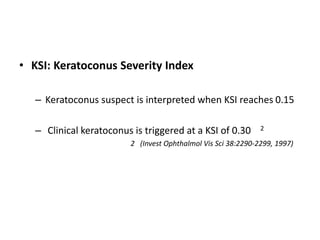 • KSI: Keratoconus Severity Index
– Keratoconus suspect is interpreted when KSI reaches 0.15
– Clinical keratoconus is triggered at a KSI of 0.30 2
2 (Invest Ophthalmol Vis Sci 38:2290-2299, 1997)
 