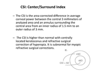 CSI: Center/Surround Index
– The CSI is the area-corrected difference in average
corneal power between the central 3 millimeters of
analyzed area and an annulus surrounding the
central area from an inner radius of 1.5 mm to an
outer radius of 3 mm.
– The CSI is higher than normal with centrally
located keratoconus and refractive surgical
correction of hyperopia. It is subnormal for myopic
refractive surgical corrections.
 
