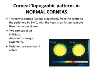 Corneal Topogaphic patterns in
NORMAL CORNEAS
 The normal cornea flattens progessively from the centre to
the periphery by 2-4 D, with the nasal area flattening more
than the temporal area
 Two corneas of an
individual
show mirror-image
asymmetry.
 Variations are common in
nature.
 