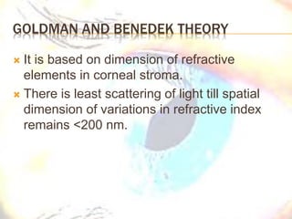GOLDMAN AND BENEDEK THEORY
 It is based on dimension of refractive
elements in corneal stroma.
 There is least scattering of light till spatial
dimension of variations in refractive index
remains <200 nm.
 