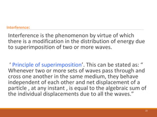 Interference:
Interference is the phenomenon by virtue of which
there is a modification in the distribution of energy due
to superimposition of two or more waves.
‘ Principle of superimposition’. This can be stated as: “
Whenever two or more sets of waves pass through and
cross one another in the same medium, they behave
independent of each other and net displacement of a
particle , at any instant , is equal to the algebraic sum of
the individual displacements due to all the waves.”
22
 