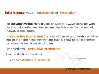 Interference may be ‘constructive’ or ‘destructive’
In constructive interference the crest of one wave coincides with
the crest of another and the net amplitude is equal to the sum of
individual amplitudes.
In destructive interference the crest of one wave coincides with the
trough of another and the net amplitude is equal to the difference
between the individual amplitudes.
Scattered rays - destructive interference
Rays on the line of incident
light- Constructive interference
23
Destructive interference
 