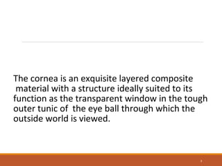 The cornea is an exquisite layered composite
material with a structure ideally suited to its
function as the transparent window in the tough
outer tunic of the eye ball through which the
outside world is viewed.
3
 