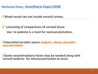 Mechanical Theory : According to Cogan (1948)
 Blood vessel can not invade normal cornea.
 Loosening of compactness of corneal tissue
due to oedema is a must for neovsacularisation.
Interstitial keratitis where oedema always precedes
vascularisation.
Some vesostimulatory factor may be needed along with
corneal oedema for neovascularisation to occur.
30
 