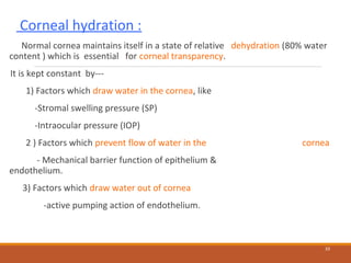 Corneal hydration :
Normal cornea maintains itself in a state of relative dehydration (80% water
content ) which is essential for corneal transparency.
It is kept constant by---
1) Factors which draw water in the cornea, like
-Stromal swelling pressure (SP)
-Intraocular pressure (IOP)
2 ) Factors which prevent flow of water in the cornea
- Mechanical barrier function of epithelium &
endothelium.
3) Factors which draw water out of cornea
-active pumping action of endothelium.
33
 
