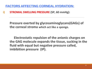 FACTORS AFFECTING CORNEAL HYDRATION:
i) STROMAL SWELLING PRESSURE (SP, 60 mmHg):
Pressure exerted by glycosaminoglycans(GAGs) of
the corneal stroma which act like a sponge.
Electrostatic repulsion of the anionic charges on
the GAG molecule expands the tissue, sucking in the
fluid with equal but negative pressure called,
imbibition pressure (IP).
34
 