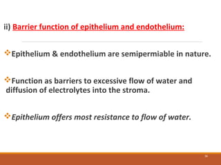 ii) Barrier function of epithelium and endothelium:
Epithelium & endothelium are semipermiable in nature.
Function as barriers to excessive flow of water and
diffusion of electrolytes into the stroma.
Epithelium offers most resistance to flow of water.
36
 