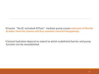 •Enzyme “Na+
/K+
activated ATPase” mediate pump causes extrusion of the Na+
& water from the stroma and thus maintain corneal transparency.
•Corneal hydration depend on extent to which endothelial barrier and pump
function can be reestablished.
38
 