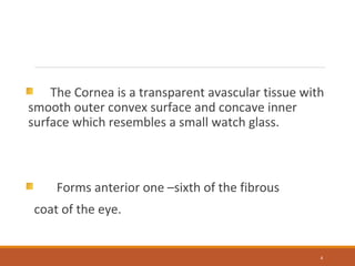 The Cornea is a transparent avascular tissue with
smooth outer convex surface and concave inner
surface which resembles a small watch glass.
Forms anterior one –sixth of the fibrous
coat of the eye.
4
 