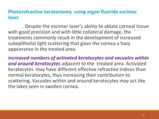 Photorefractive keratectomy using argon fluoride excimer
laser:
. Despite the excimer laser’s ability to ablate corneal tissue
with good precision and with little collateral damage, the
treatments commonly result in the development of increased
subepithelial light scattering that gives the cornea a hazy
appearance in the treated area.
increased numbers of activated keratocytes and vacuoles within
and around keratocytes adjacent to the treated area. Activated
keratocytes may have different effective refractive indices than
normal keratocytes, thus increasing their contribution to
scattering. Vacuoles within and around keratocytes may act like
the lakes seen in swollen cornea.
47
 