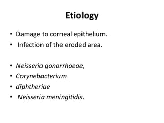 Etiology
• Damage to corneal epithelium.
• Infection of the eroded area.
• Neisseria gonorrhoeae,
• Corynebacterium
• diphtheriae
• Neisseria meningitidis.
 