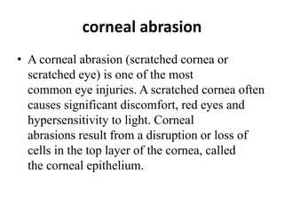 corneal abrasion
• A corneal abrasion (scratched cornea or
scratched eye) is one of the most
common eye injuries. A scratched cornea often
causes significant discomfort, red eyes and
hypersensitivity to light. Corneal
abrasions result from a disruption or loss of
cells in the top layer of the cornea, called
the corneal epithelium.
 