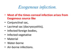 Exogenous infection.
• Most of the times corneal infection arises from
Exogenous source like
• Conjunctival sac,
• Lacrimal sac (dacryocystitis),
• Infected foreign bodies,
• Infected vegetative
• Material
• Water-borne
• Air-borne infections.
 