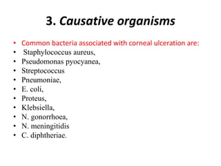 3. Causative organisms
• Common bacteria associated with corneal ulceration are:
• Staphylococcus aureus,
• Pseudomonas pyocyanea,
• Streptococcus
• Pneumoniae,
• E. coli,
• Proteus,
• Klebsiella,
• N. gonorrhoea,
• N. meningitidis
• C. diphtheriae.
 