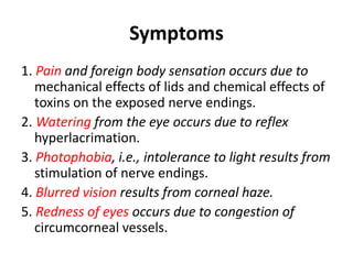 Symptoms
1. Pain and foreign body sensation occurs due to
mechanical effects of lids and chemical effects of
toxins on the exposed nerve endings.
2. Watering from the eye occurs due to reflex
hyperlacrimation.
3. Photophobia, i.e., intolerance to light results from
stimulation of nerve endings.
4. Blurred vision results from corneal haze.
5. Redness of eyes occurs due to congestion of
circumcorneal vessels.
 