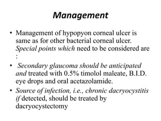 Management
• Management of hypopyon corneal ulcer is
same as for other bacterial corneal ulcer.
Special points which need to be considered are
:
• Secondary glaucoma should be anticipated
and treated with 0.5% timolol maleate, B.I.D.
eye drops and oral acetazolamide.
• Source of infection, i.e., chronic dacryocystitis
if detected, should be treated by
dacryocystectomy
 