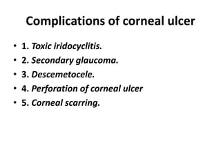 Complications of corneal ulcer
• 1. Toxic iridocyclitis.
• 2. Secondary glaucoma.
• 3. Descemetocele.
• 4. Perforation of corneal ulcer
• 5. Corneal scarring.
 