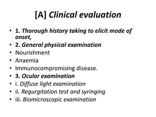 [A] Clinical evaluation
• 1. Thorough history taking to elicit mode of
onset,
• 2. General physical examination
• Nourishment
• Anaemia
• Immunocompromising disease.
• 3. Ocular examination
• i. Diffuse light examination
• ii. Regurgitation test and syringing
• iii. Biomicroscopic examination
 