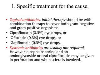 1. Specific treatment for the cause.
• Topical antibiotics. Initial therapy should be with
combination therapy to cover both gram-negative
and gram-positive organisms.
• Ciprofloxacin (0.3%) eye drops, or
• Ofloxacin (0.3%) eye drops, or
• Gatifloxacin (0.3%) eye drops.
• Systemic antibiotics are usually not required.
However, a cephalosporine and an
aminoglycoside or oral ciprofloxacin may be given
in perforation and when sclera is involved.
 