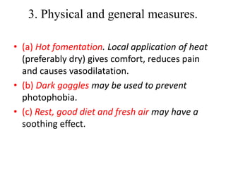 3. Physical and general measures.
• (a) Hot fomentation. Local application of heat
(preferably dry) gives comfort, reduces pain
and causes vasodilatation.
• (b) Dark goggles may be used to prevent
photophobia.
• (c) Rest, good diet and fresh air may have a
soothing effect.
 