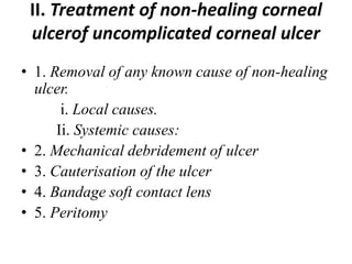 II. Treatment of non-healing corneal
ulcerof uncomplicated corneal ulcer
• 1. Removal of any known cause of non-healing
ulcer.
i. Local causes.
Ii. Systemic causes:
• 2. Mechanical debridement of ulcer
• 3. Cauterisation of the ulcer
• 4. Bandage soft contact lens
• 5. Peritomy
 