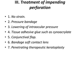 III. Treatment of impending
perforation
• 1. No strain.
• 2. Pressure bandage
• 3. Lowering of intraocular pressure
• 4. Tissue adhesive glue such as cynoacrylate
• 5. Conjunctival flap.
• 6. Bandage soft contact lens
• 7. Penetrating therapeutic keratoplasty
 