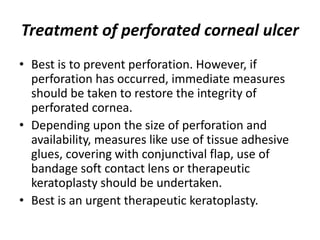 Treatment of perforated corneal ulcer
• Best is to prevent perforation. However, if
perforation has occurred, immediate measures
should be taken to restore the integrity of
perforated cornea.
• Depending upon the size of perforation and
availability, measures like use of tissue adhesive
glues, covering with conjunctival flap, use of
bandage soft contact lens or therapeutic
keratoplasty should be undertaken.
• Best is an urgent therapeutic keratoplasty.
 