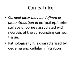 Corneal ulcer
• Corneal ulcer may be defined as
discontinuation in normal epithelial
surface of cornea associated with
necrosis of the surrounding corneal
tissue.
• Pathologically it is characterised by
oedema and cellular infiltration
 