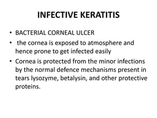 INFECTIVE KERATITIS
• BACTERIAL CORNEAL ULCER
• the cornea is exposed to atmosphere and
hence prone to get infected easily
• Cornea is protected from the minor infections
by the normal defence mechanisms present in
tears lysozyme, betalysin, and other protective
proteins.
 