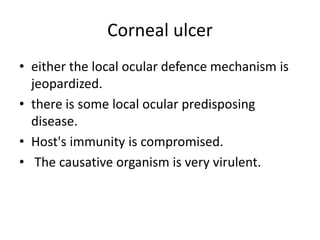 Corneal ulcer
• either the local ocular defence mechanism is
jeopardized.
• there is some local ocular predisposing
disease.
• Host's immunity is compromised.
• The causative organism is very virulent.
 