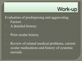 Evaluation of predisposing and aggravating
Factors
1. A detailed history.
2. Prior ocular history
3. Review of related medical problems, current
ocular medications and history of systemic
steroids.
 
